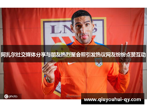 阿扎尔社交媒体分享与朋友热烈聚会照引发热议网友纷纷点赞互动