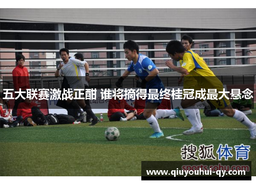 五大联赛激战正酣 谁将摘得最终桂冠成最大悬念