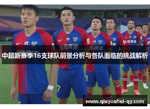 中超新赛季16支球队前景分析与各队面临的挑战解析