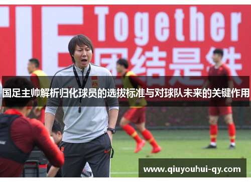 国足主帅解析归化球员的选拔标准与对球队未来的关键作用