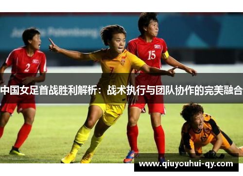 中国女足首战胜利解析：战术执行与团队协作的完美融合